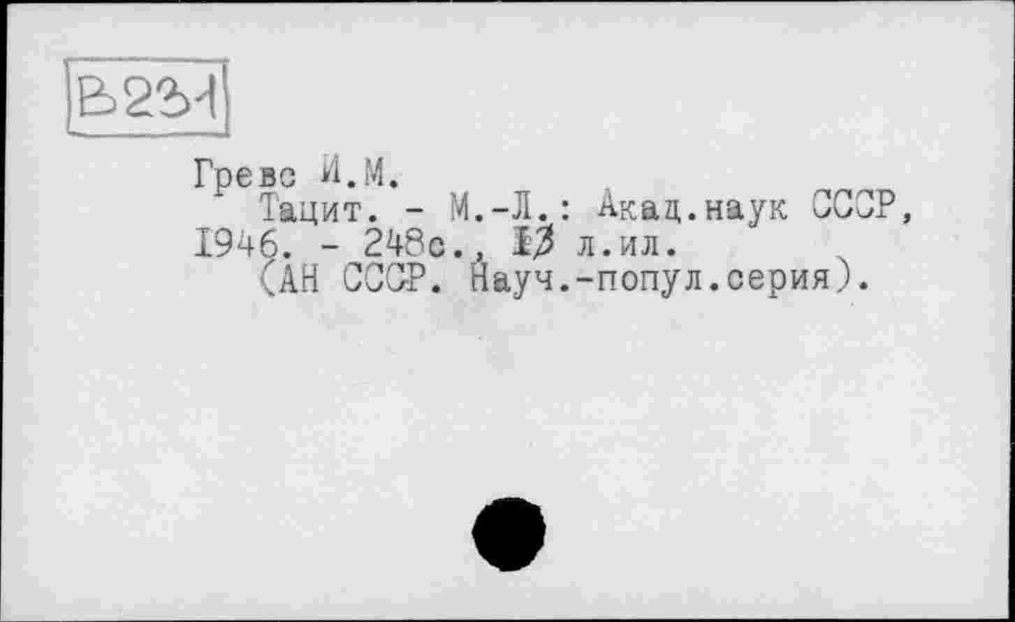 ﻿Греве И.М.
Тацит. - М.-Л.: Акад.наук ССОР, 1946. - 248с., >3 л.ил.
(АН СССР. Науч.-попул.серия).